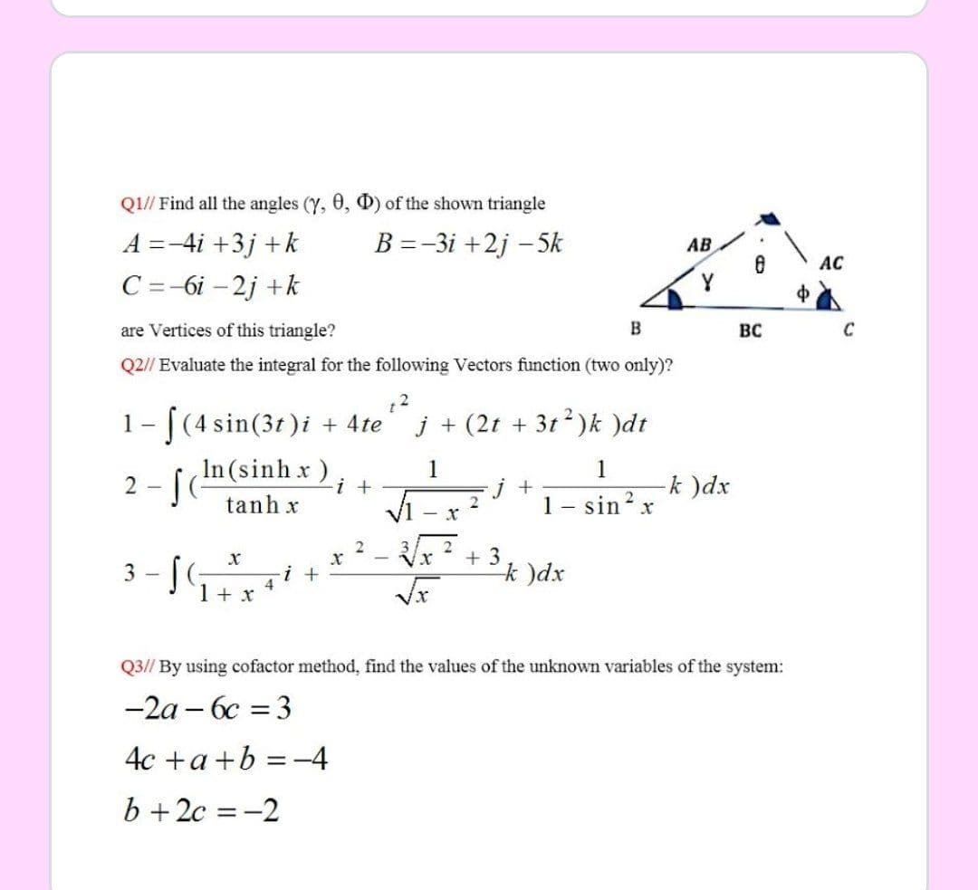Q1// Find all the angles (Y, 0, D) of the shown triangle
A =-4i +3j +k
B =-3i +2j – 5k
AB
AC
C =-6i – 2j +k
are Vertices of this triangle?
B
BC
Q2// Evaluate the integral for the following Vectors function (two only)?
1- [(4 sin(3t)i + 4te
j + (2t + 3t2)k )dt
In (sinh x)
2 - [
1
1
i +
-k )dx
tanh x
1 -
sin? x
- x
+ 3
k )dx
Vx
3 - [(;
i +
4
1 + x
Q3// By using cofactor method, find the values of the unknown variables of the system:
-2a – 6c = 3
4c +a +b =-4
b +2c = -2
