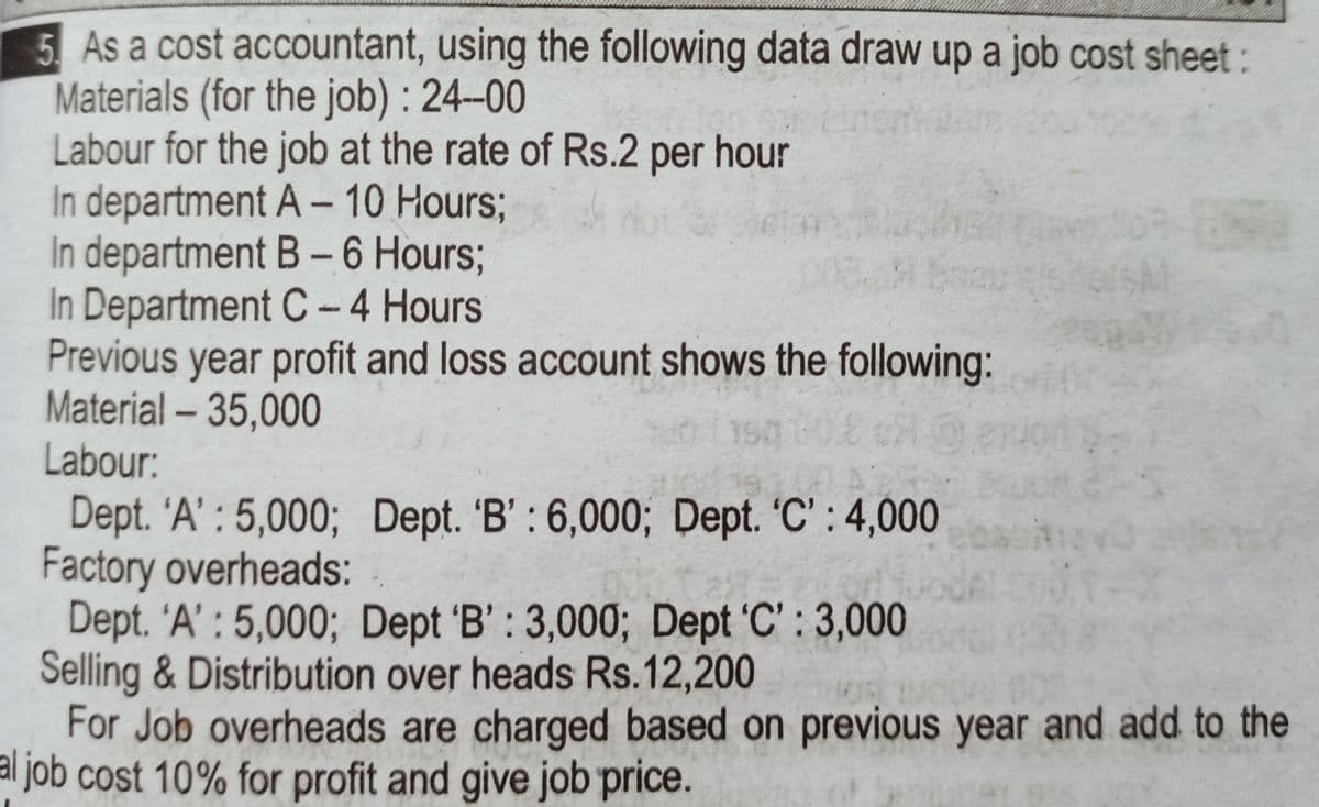 5 As a cost accountant, using the following data draw up a job cost sheet:
Materials (for the job) : 24-00
Labour for the job at the rate of Rs.2 per hour
In department A-10 Hours3;
In department B-6 Hours3;
In Department C-4 Hours
Previous year profit and loss account shows the following:
Material - 35,000
Labour:
SAI
Dept. 'A' : 5,000; Dept. 'B': 6,000; Dept. 'C': 4,000
Factory overheads:
Dept. 'A' : 5,000; Dept 'B': 3,000; Dept 'C' : 3,000
Selling & Distribution over heads Rs.12,200
For Job overheads are charged based on previous year and add to the
job cost 10% for profit and give job price.
