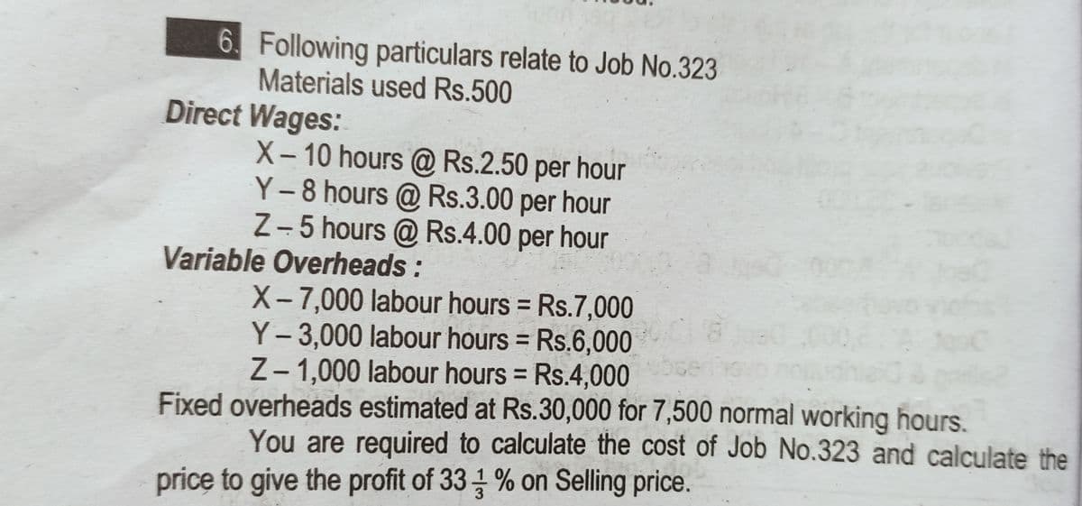 6. Following particulars relate to Job No.323
Materials used Rs.500
Direct Wages:
X- 10 hours @ Rs.2.50 per hour
Y-8 hours @ Rs.3.00 per hour
Z- 5 hours @ Rs.4.00 per hour
Variable Overheads:
X-7,000 labour hours = Rs.7,000
Y- 3,000 labour hours = Rs.6,000
Z- 1,000 labour hours = Rs.4,000
%3D
%3D
Fixed overheads estimated at Rs.30,000 for 7,500 normal working hours.
You are required to calculate the cost of Job No.323 and calculate the
price to give the profit of 33 % on Selling price.
