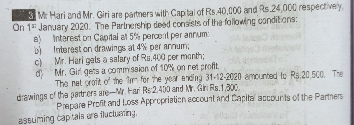 3. Mr Hari and Mr. Giri are partners with Capital of Rs.40,000 and Rs.24,000 respectively,
On 1st January 2020. The Partnership deed consists of the following conditions:
a) Interest on Capital at 5% percent per annum;
b) Interest on drawings at 4% per annum;
c) Mr. Hari gets a salary of Rs.400 per month;
d) Mr. Giri gets a commission of 10% on net profit.
The net profit of the firm for the year ending 31-12-2020 amounted to Rs.20,500. The
drawings of the partners are-Mr. Hari Rs:2,400 and Mr. Giri Rs.1,600.
Prepare Profit and Loss Appropriation account and Capital accounts of the Partners
assuming capitals are fluctuating.
