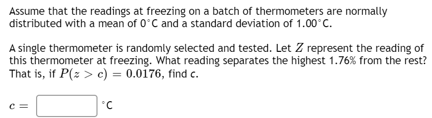 Assume that the readings at freezing on a batch of thermometers are normally
distributed with a mean of 0°C and a standard deviation of 1.00°C.
A single thermometer is randomly selected and tested. Let Z represent the reading of
this thermometer at freezing. What reading separates the highest 1.76% from the rest?
That is, if P(z > c) = 0.0176, find c.
c =
°C
