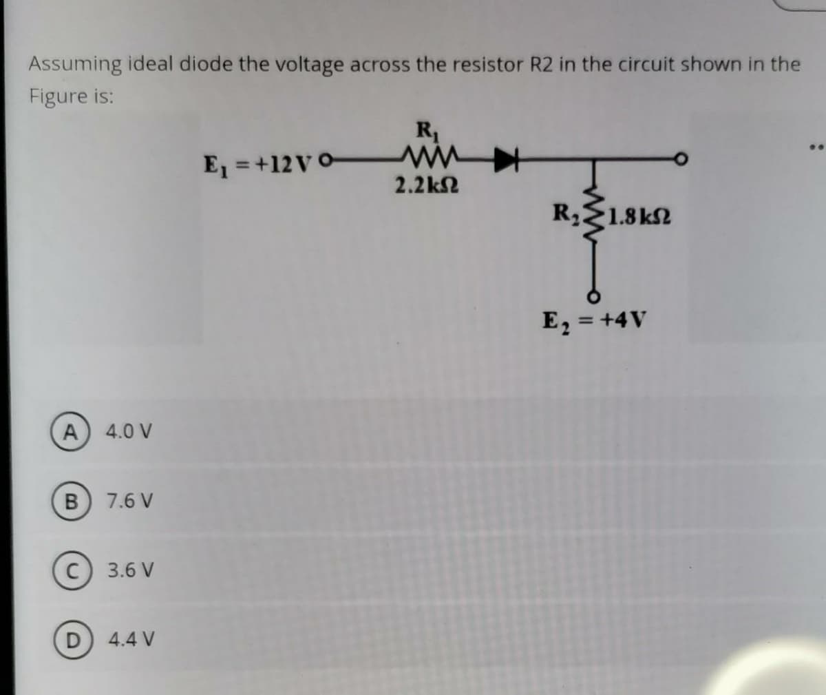 Assuming ideal diode the voltage across the resistor R2 in the circuit shown in the
Figure is:
R1
E = +12V0-
2.2k2
RE1.8kN
E, = +4V
A
4.0 V
7.6 V
3.6 V
D 4.4 V
