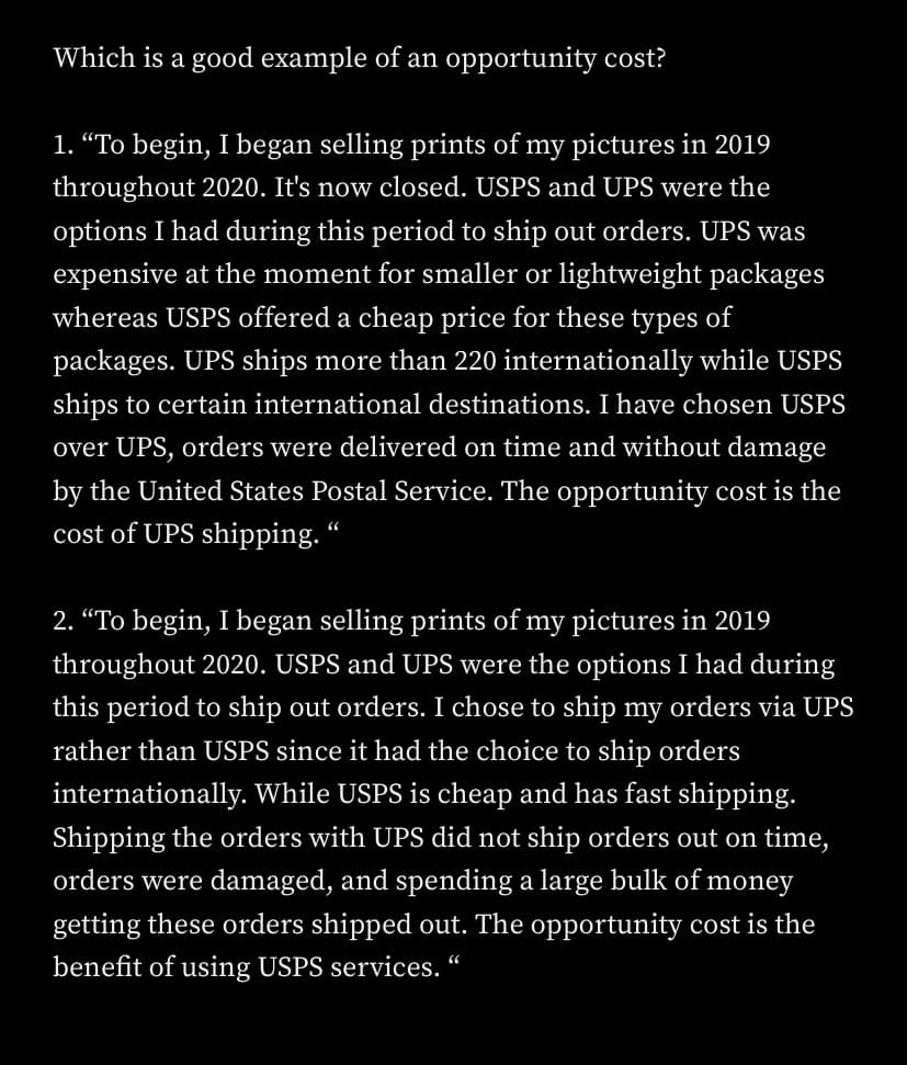 Which is a good example of an opportunity cost?
1. “To begin, I began selling prints of my pictures in 2019
throughout 2020. It's now closed. USPS and UPS were the
options I had during this period to ship out orders. UPS was
expensive at the moment for smaller or lightweight packages
whereas USPS offered a cheap price for these types of
packages. UPS ships more than 220 internationally while USPS
ships to certain international destinations. I have chosen USPS
over UPS, orders were delivered on time and without damage
by the United States Postal Service. The opportunity cost is the
cost of UPS shipping. “
2. “To begin, I began selling prints of my pictures in 2019
throughout 2020. USPS and UPS were the options I had during
this period to ship out orders. I chose to ship my orders via UPS
rather than USPS since it had the choice to ship orders
internationally. While USPS is cheap and has fast shipping.
Shipping the orders with UPS did not ship orders out on time,
orders were damaged, and spending a large bulk of money
getting these orders shipped out. The opportunity cost is the
benefit of using USPS services. “
