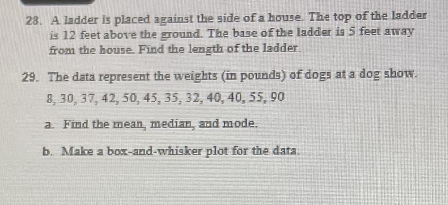 28. A ladder is placed against the side of a house. The top of the ladder
is 12 feet above the ground. The base of the ladder is5 feet away
from the house. Find the length of the ladder.
29. The data represent the weights (in pounds) of dogs at a dog show.
8, 30, 37, 42, 50, 45, 35, 32, 40, 40, 55, 90
a. Find the mean, median, and mode.
b. Make a box-and-whisker plot for the data.
