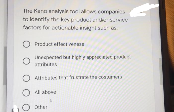 The Kano analysis tool allows companies
to identify the key product and/or service
factors for actionable insight such as:
Product effectiveness
Unexpected but highly appreciated product
attributes
Attributes that frustrate the costumers
O All above
O other

