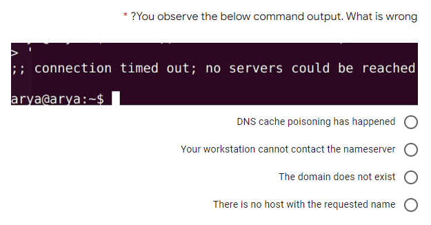 * ?You observe the below command output. What is wrong
;; connection timed out; no servers could be reached
arya@arya:~$
DNS cache poisoning has happened
Your workstation cannot contact the nameserver
The domain does not exist
There is no host with the requested name O
