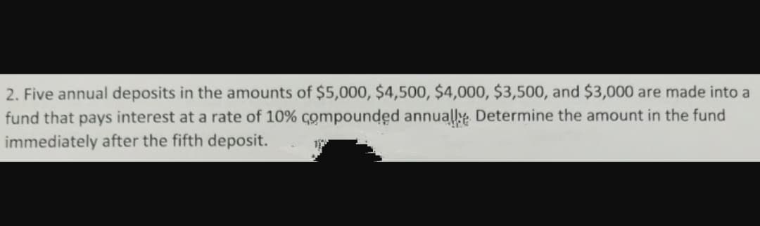 2. Five annual deposits in the amounts of $5,000, $4,500, $4,000, $3,500, and $3,000 are made into a
fund that pays interest at a rate of 10% compounded annually Determine the amount in the fund
immediately after the fifth deposit.
