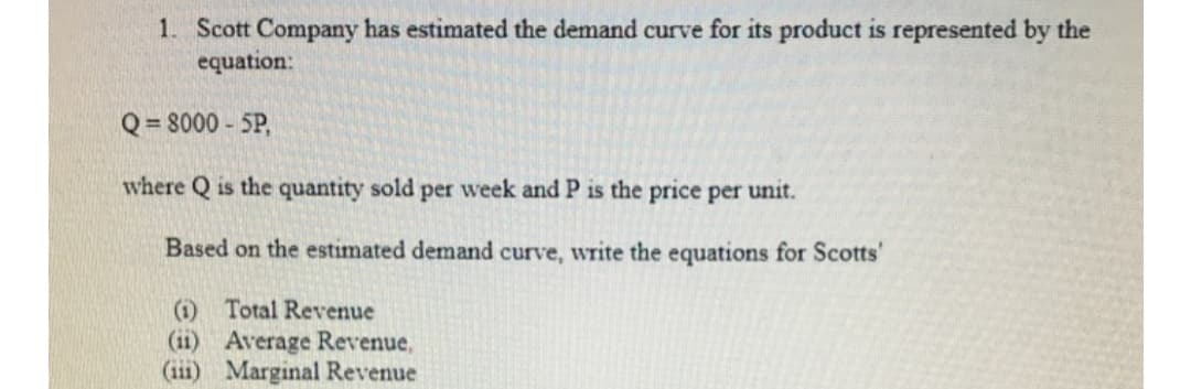 1. Scott Company has estimated the demand curve for its product is represented by the
equation:
Q = 8000 - 5P,
where Q is the quantity sold per week and P is the price per unit.
Based on the estimated demand curve, write the equations for Scotts'
(i) Total Revenue
(11) Average Revenue,
(ii1) Marginal Revenue
