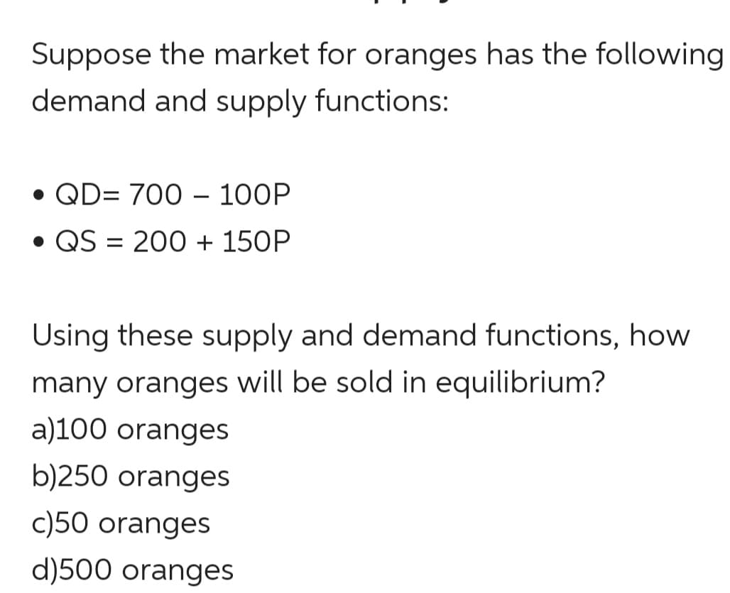 Suppose the market for oranges has the following
demand and supply functions:
• QD= 700 – 100P
• QS = 200 + 150P
Using these supply and demand functions, how
many oranges will be sold in equilibrium?
a)100 oranges
b)250 oranges
c)50 oranges
d)500 oranges
