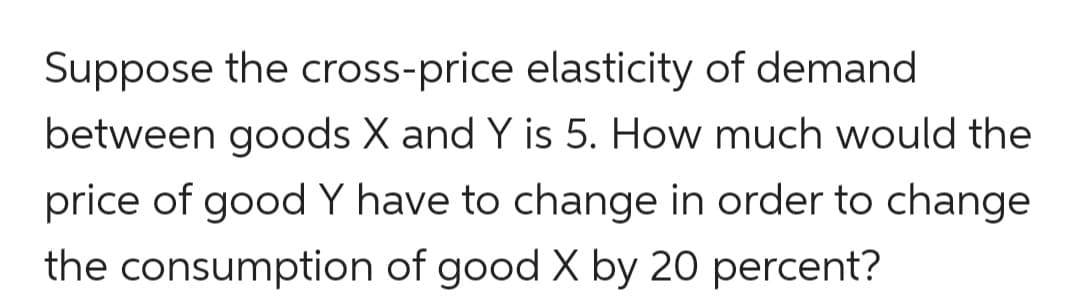 Suppose the cross-price elasticity of demand
between goods X and Y is 5. How much would the
price of good Y have to change in order to change
the consumption of good X by 20 percent?
