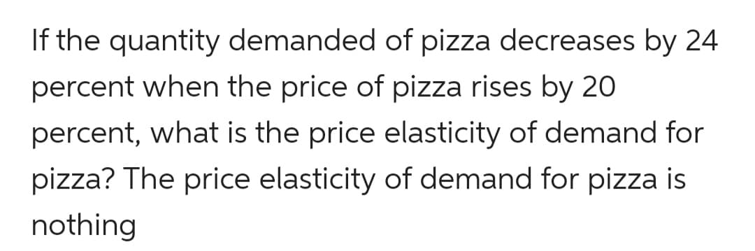 If the quantity demanded of pizza decreases by 24
percent when the price of pizza rises by 20
percent, what is the price elasticity of demand for
pizza? The price elasticity of demand for pizza is
nothing
