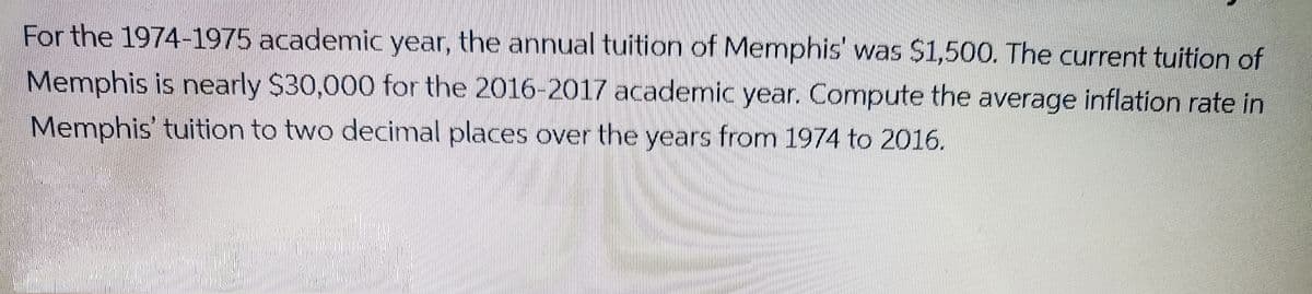 For the 1974-1975 academnic year, the annual tuition of Memphis was S1,500. The current tuition of
Memphis is nearly $30,000 for the 2016-2017 academic year. Compute the average inflation rate in
Memphis tuition to two decimal places over the years from 1974 to 2016.
