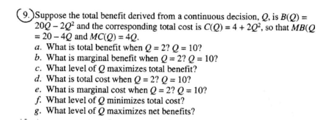 Suppose the total benefit derived from a continuous decision, Q, is B(Q) =
20Q – 20? and the corresponding total cost is C(Q) = 4 + 2Q², so that MB(Q
= 20 – 4Q and MC(Q) = 4Q.
a. What is total benefit when Q = 2? Q = 10?
b. What is marginal benefit when Q = 2? Q = 10?
c. What level of Q maximizes total benefit?
d. What is total cost when Q = 2? Q = 10?
e. What is marginal cost when Q = 2? Q = 10?
f. What level of Q minimizes total cost?
g. What level of Q maximizes net benefits?
%3D
%3D
