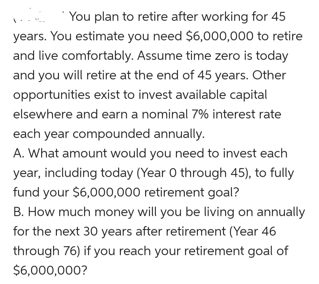 You plan to retire after working for 45
years. You estimate you need $6,000,000 to retire
and live comfortably. Assume time zero is today
and you will retire at the end of 45 years. Other
opportunities exist to invest available capital
elsewhere and earn a nominal 7% interest rate
each year compounded annually.
A. What amount would you need to invest each
year, including today (Year 0 through 45), to fully
fund your $6,000,000 retirement goal?
B. How much money will you be living on annually
for the next 30 years after retirement (Year 46
through 76) if you reach your retirement goal of
$6,000,000?
