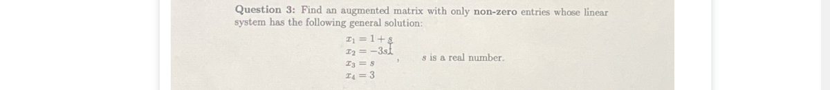 Question 3: Find an augmented matrix with only non-zero entries whose linear
system has the following general solution:
I1 = 1+s
I2 = -3st
s is a real number.
I3 = s
T4 = 3
