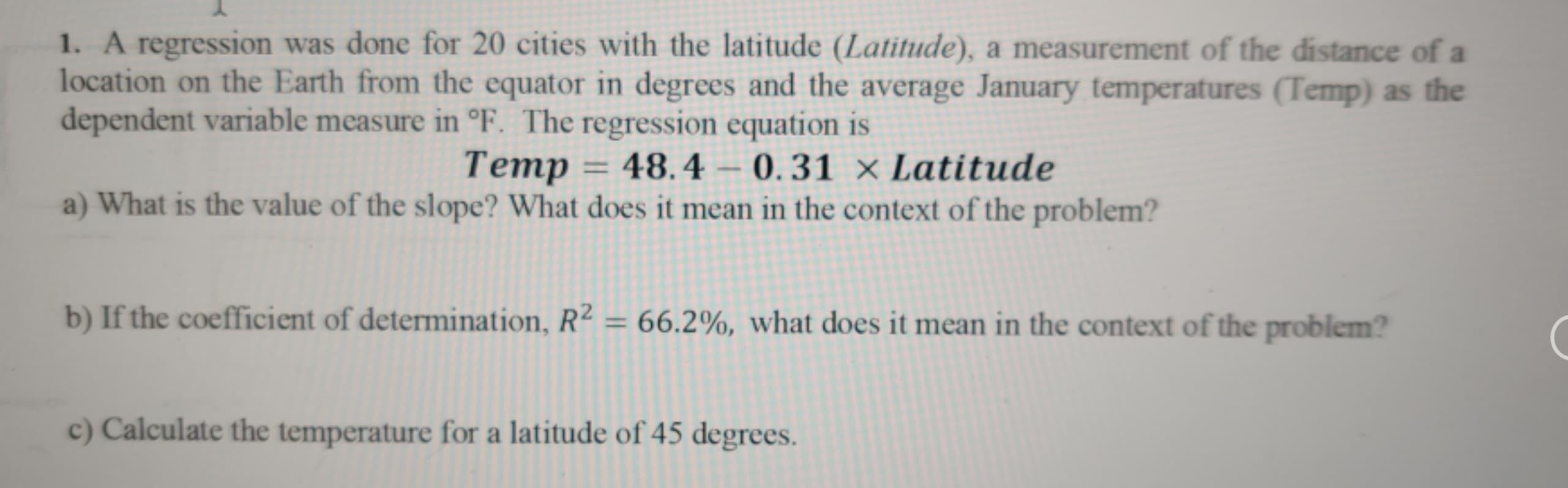 1. A regression was done for 20 cities with the latitude (Latitude), a measurement of the distance of a
location on the Earth from the equator in degrees and the average January temperatures (Temp) as the
dependent variable measure in °F. The regression equation is
Temp = 48.4 – 0.31 × Latitude
a) What is the value of the slope? What does it mean in the context of the problem?
%3D
b) If the coefficient of determination, R² = 66.2%, what does it mean in the context of the problem?
%3D
c) Calculate the temperature for a latitude of 45 degrees.
