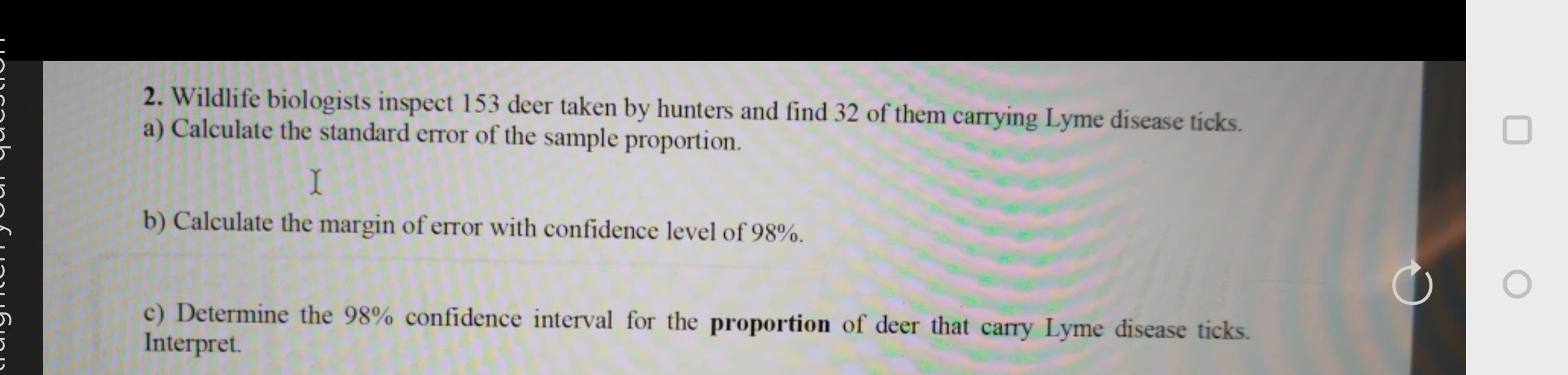 2. Wildlife biologists inspect 153 deer taken by hunters and find 32 of them carrying Lyme disease ticks.
a) Calculate the standard error of the sample proportion.
I
b) Calculate the margin of erTor with confidence level of 98%.
c) Determine the 98% confidence interval for the proportion of deer that carry Lyme disease ticks.
Interpret.
