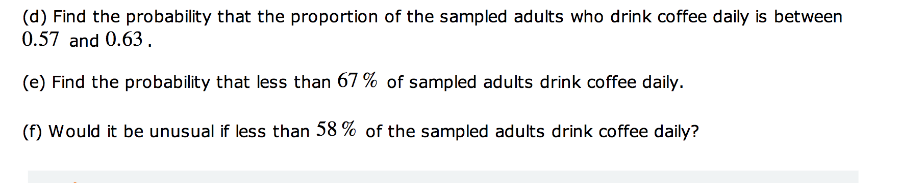 (d) Find the probability that the proportion of the sampled adults who drink coffee daily is between
0.57 and 0.63.
(e) Find the probability that less than 67 % of sampled adults drink coffee daily.
(f) Would it be unusual if less than 58 % of the sampled adults drink coffee daily?
