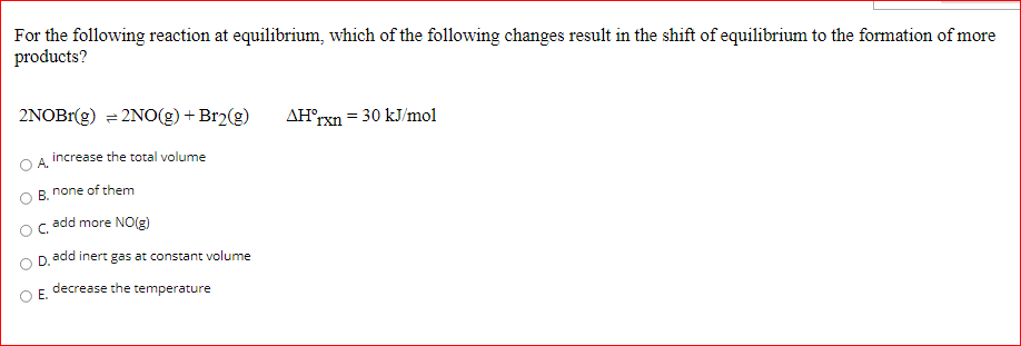 For the following reaction at equilibrium, which of the following changes result in the shift of equilibrium to the formation of more
products?
2NOBI(g) = 2NO(g) + Br2(g)
AH°rxn = 30 kJ/mol
increase the total volume
A.
none of them
В.
add more NO(g)
D.
add inert gas at constant volume
decrease the temperature
Е.
