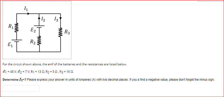 12
13
R1
E2
R3
R2
E1
For the circuit shown above, the emf of the batteries and the resistances are listed below.
E1 = 48 V, E2 = 7 V, R1 = 13 N, R2 = 50, R3 = 16 0.
Determine I1=? Please express your answer in units of Amperes (A) with two decimal places. If you a find a negative value, please don't forget the minus sign.
