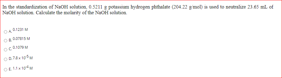 In the standardization of NaOH solution, 0.5211 g potassium hydrogen phthalate (204.22 g/mol) is used to neutralize 23.65 mL of
NaOH solution. Calculate the molarity of the NaOH solution.
0.1231 M
A.
0.07815 M
OB.
O.0.1079 M
O D.7.8 x 10-5 M
O E. 1.1 x 104 M
