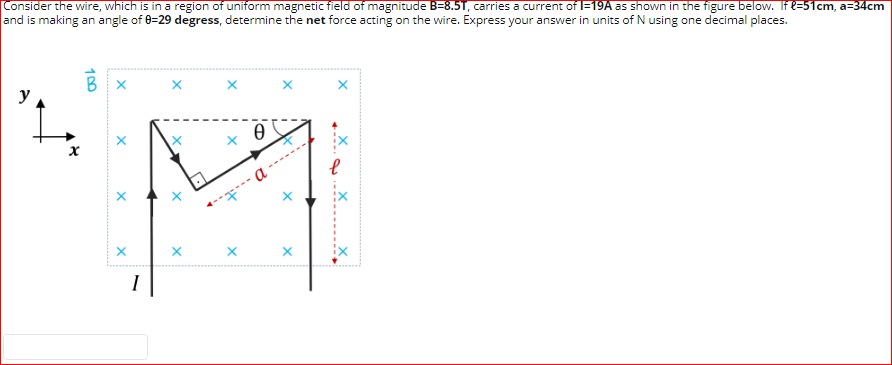 Consider the wire, which is in a region of uniform magnetic field of magnitude B=8.5T, carries a current of l=19A as shown in the figure below. If e=51cm, a=34cm
and is making an angle of 0=29 degress, determine the net force acting on the wire. Express your answer in units of N using one decimal places.
y
---...
a
I
