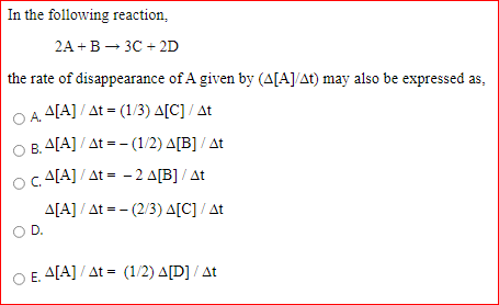 In the following reaction,
2A + В — 3С + 2D
the rate of disappearance of A given by (A[A]/At) may also be expressed as,
A[A] / At = (1/3) A[C] / At
OA.
B. A[A] / At = - (1/2) A[B] / At
Oc A[A] / At = - 2 A[B] / At
A[A] / At = - (2/3) A[C] / At
D.
E. A[A] / At = (1/2) A[D] / At
