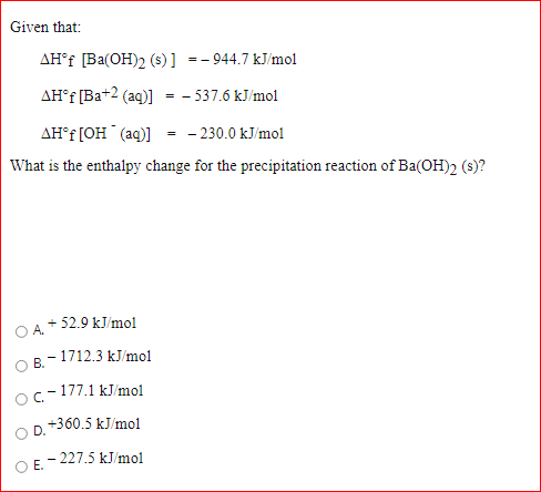 Given that:
AH°f [Ba(OH)2 (s)] =- 944.7 kJ/mol
AH°F [Ba+2 (aq)] = - 537.6 kJ/mol
AH°F [OH (aq)] = - 230.0 kJ/mol
What is the enthalpy change for the precipitation reaction of Ba(OH)2 (s)?
+ 52.9 kJ/mol
OA.
O B.-1712.3 kJ/mol
- 177.1 kJ/mol
Oc-1
+360.5 kJ/mol
D.
- 227.5 kJ/mol
OE.
