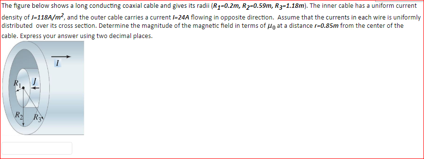 The figure below shows a long conducting coaxial cable and gives its radii (R1=0.2m, R2=0.59m, R3=1.18m). The inner cable has a uniform current
density of J=118A/m2, and the outer cable carries a current l=24A flowing in opposite direction. Assume that the currents in each wire is uniformly
distributed over its cross section. Determine the magnitude of the magnetic field in terms of Hə at a distance r=0.85m from the center of the
cable. Express your answer using two decimal places.
R2 R
