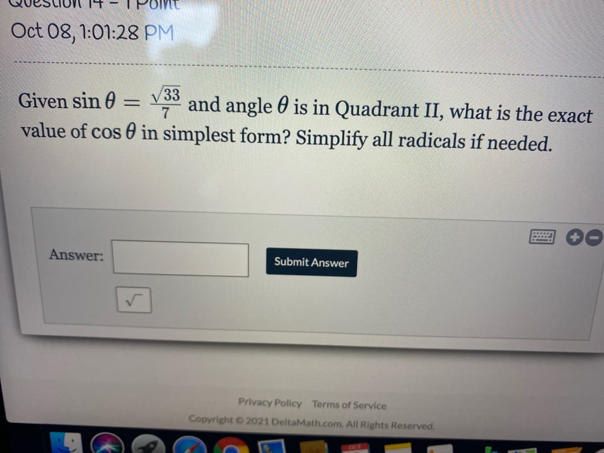 Oct 08, 1:01:28 PM
Given sin 0 = V33 and angle 0 is in Quadrant II, what is the exact
%3D
value of cos 0 in simplest form? Simplify all radicals if needed.
Answer:
Submit Answer
Privacy Policy Terms of Service
Copyright 2021 DeltaMath.com. All Rights Reserved.
