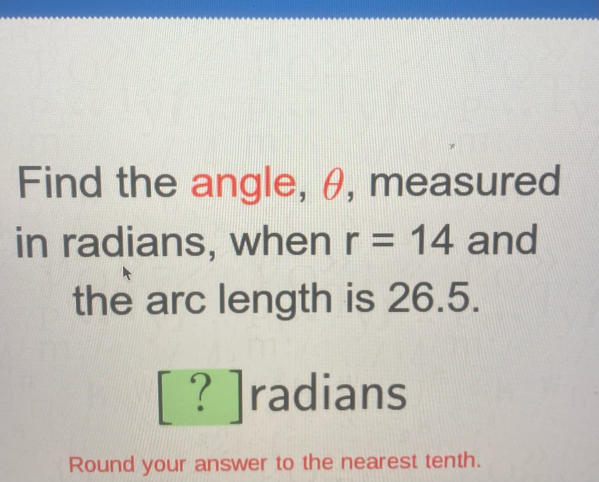 Find the angle, 0, measured
in radians, when r = 14 and
the arc length is 26.5.
[? ]radians
Round your answer to the nearest tenth.
