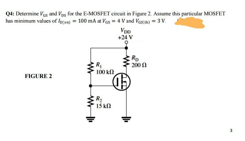 Q4: Determine Ves and Vps for the E-MOSFET circuit in Figure 2. Assume this particular MOSFET
has minimum values of Ip(an) = 100 mA at Ves = 4 V and Ves(th) = 3 V.
VpD
+24 V
Rp
200 Ω
R
100 kΩ
FIGURE 2
R2
15 kN
3.
