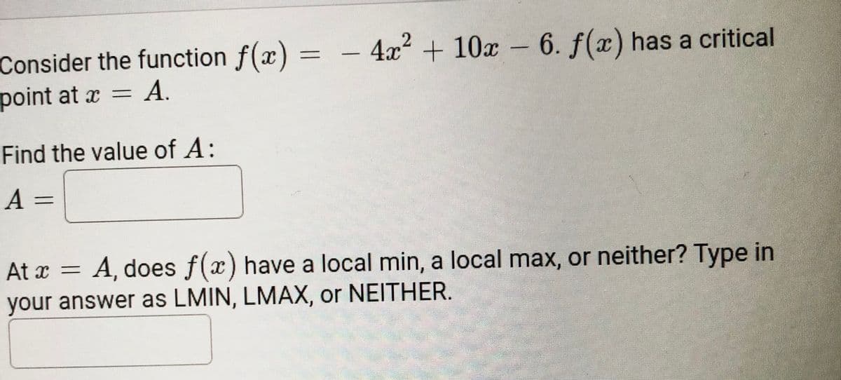 4x² + 10x – 6. f(x) has a critical
Consider the function f(x)
point at x = A.
Find the value of A:
A =
At x =
A, does f(x) have a local min, a local max, or neither? Type in
your answer as LMIN, LMAX, or NEITHER.
