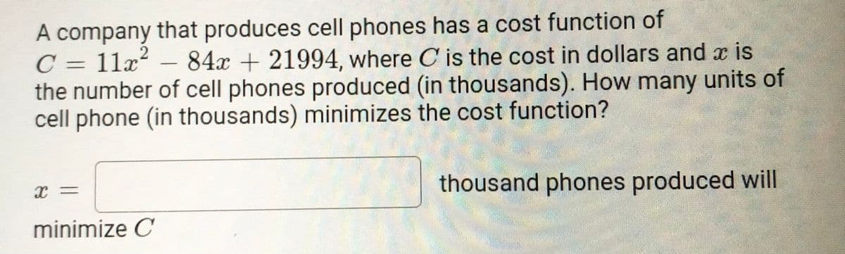 A company that produces cell phones has a cost function of
C = 11x² – 84x + 21994, where C is the cost in dollars and x is
the number of cell phones produced (in thousands). How many units of
cell phone (in thousands) minimizes the cost function?
thousand phones produced will
minimize C
