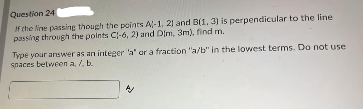 Question 24
If the line passing though the points A(-1, 2) and B(1, 3) is perpendicular to the line
passing through the points C(-6, 2) and D(m, 3m), find m.
Type your answer as an integer "a" or a fraction "a/b" in the lowest terms. Do not use
spaces between a, /, b.
