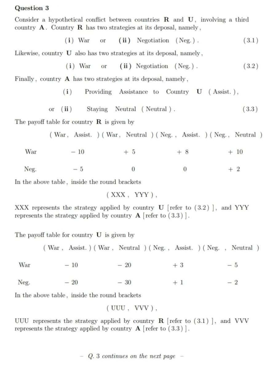 Question 3
Consider a hypothetical conflict between countries R and U, involving a third
country A. Country R has two strategies at its deposal, namely,
(i) War
or
( ii) Negotiation (Neg.).
(3.1)
Likewise, country U also has two strategies at its deposal, namely,
(i) War
( ii) Negotiation (Neg.).
(3.2)
or
Finally, country A has two strategies at its deposal, namely,
(i)
Providing Assistance to Country U (Assist. ),
( ii)
Staying Neutral (Neutral ).
( 3.3)
or
The payoff table for country R is given by
( War, Assist. )(War, Neutral ) ( Neg. , Assist. ) ( Neg., Neutral )
War
- 10
+ 5
+ 8
+ 10
Neg.
- 5
+ 2
In the above table, inside the round brackets
(XXX, ҮҮҮ),
XXX represents the strategy applied by country U [refer to (3.2) ], and YYY
represents the strategy applied by country A [refer to (3.3)].
The payoff table for country U is given by
( War, Assist. ) ( War, Neutral ) (Neg., Assist. ) ( Neg.
Neutral)
War
- 10
- 20
+ 3
- 5
Neg.
- 20
- 30
+ 1
- 2
In the above table, inside the round brackets
( UUU , VVV ),
UUU represents the strategy applied by country R [refer to (3.1) ], and VVV
represents the strategy applied by country A [refer to (3.3)].
Q. 3 continues on the nert page
