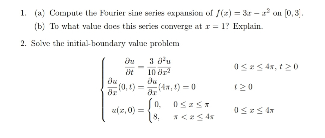 1. (a) Compute the Fourier sine series expansion of f(x) = 3x – x² on [0, 3].
(b) To what value does this series converge at x = 1? Explain.
2. Solve the initial-boundary value problem
ди
3 a?u
0 <x < 4n, t 0
ди
(0, t)
10 Əx?
ди
. (Απ, t) 0
t > 0
=
0,
0 < x < T
u(x, 0) = {
8,
0 < x < 4n
T < x < 4n
