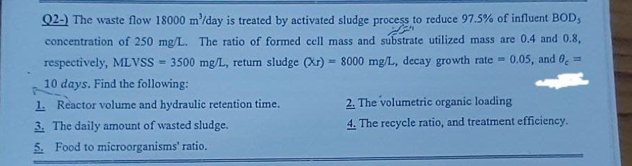 Q2-) The waste flow 18000 m'/day is treated by activated sludge process to reduce 97.5% of influent BOD,
concentration of 250 mg/L. The ratio of formed cell mass and substrate utilized mass are 0.4 and 0.8,
respectively, MLVSS = 3500 mg/L, return sludge (Xr) = 8000 mg/L, decay growth rate= 0.05, and 0 =
10 days. Find the following:
1. Reactor volume and hydraulic retention time.
3. The daily amount of wasted sludge.
5. Food to microorganisms' ratio.
2. The volumetric organic loading
4. The recycle ratio, and treatment efficiency.