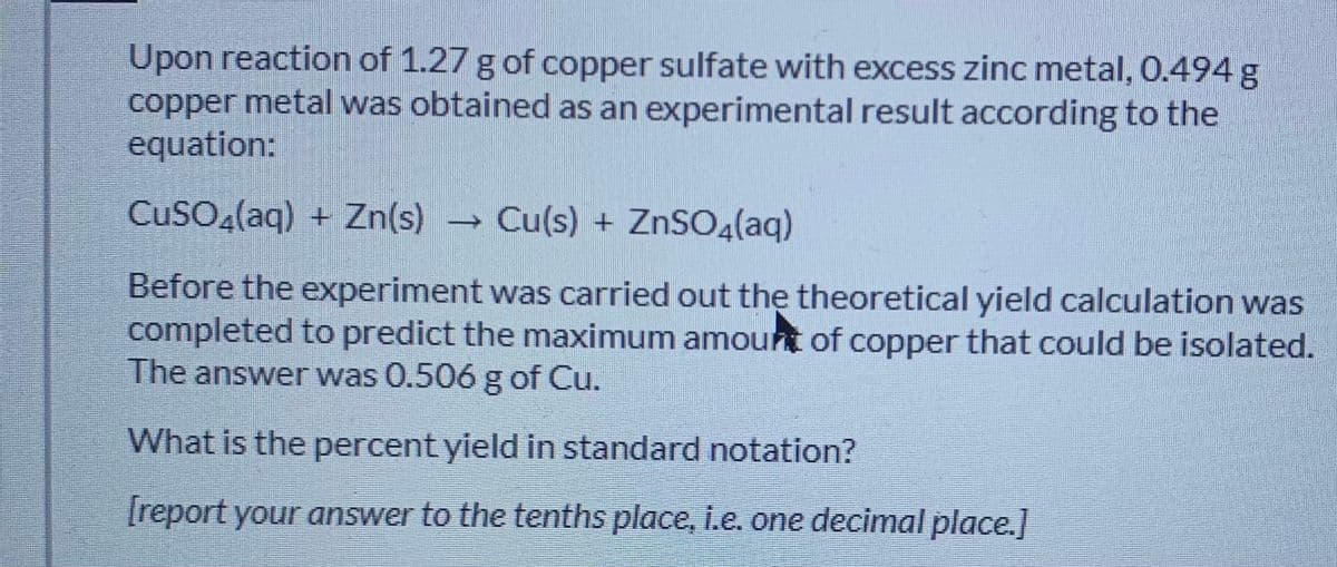 Upon reaction of 1.27 g of copper sulfate with excess zinc metal, 0.494 g
copper metal was obtained as an experimental result according to the
equation:
CUSO (aq) + Zn(s) → Cu(s) + ZNSO4(aq)
Before the experiment was carried out the theoretical yield calculation was
completed to predict the maximum amount of copper that could be isolated.
The answer was 0.506 g of Cu.
What is the percent yield in standard notation?
[report your answer to the tenths place, i.e. one decimal place.]

