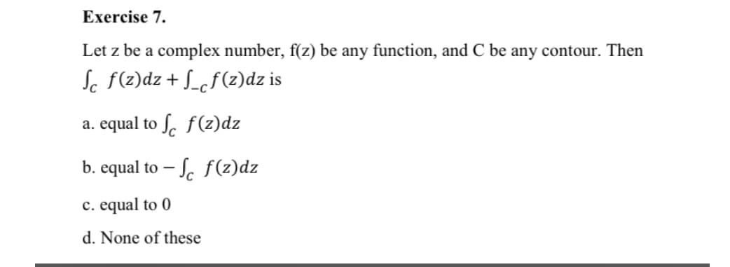 Exercise 7.
Let z be a complex number, f(z) be any function, and C be any contour. Then
Sc F(2)dz+ S_cf(z)dz is
a. equal to ſ. f(z)dz
b. equal to – S. f(z)dz
c. equal to 0
d. None of these
