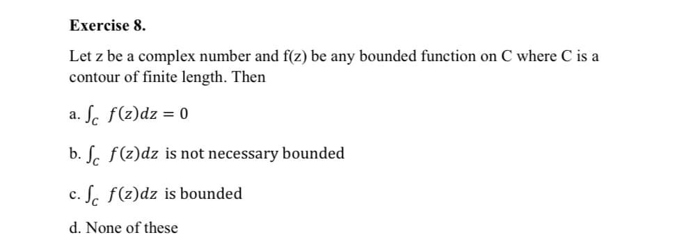 Exercise 8.
Let z be a complex number and f(z) be any bounded function on C where C is a
contour of finite length. Then
a. Sc f(z)dz = 0
b. S. f(z)dz is not necessary bounded
c. S. f(z)dz is bounded
d. None of these
