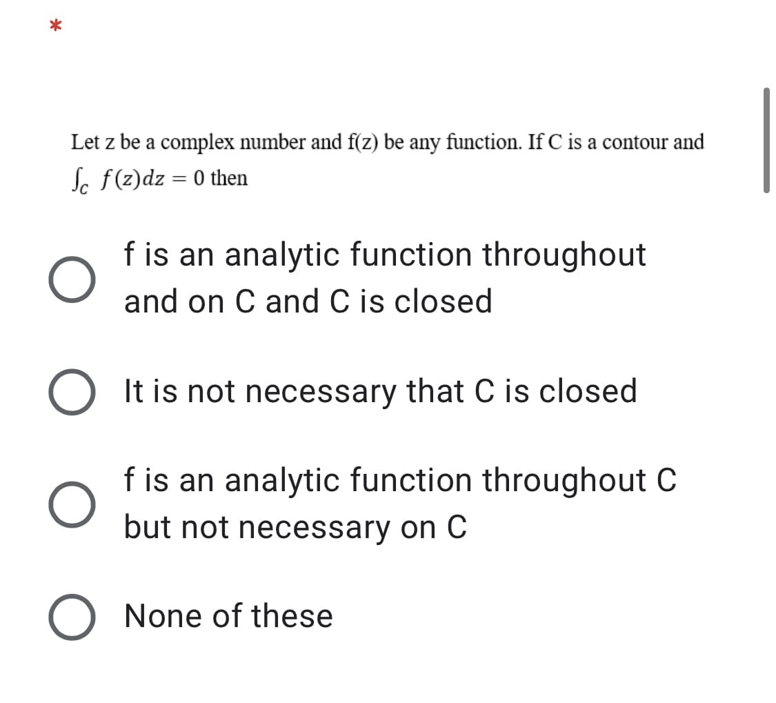 *
Let z be a complex number and f(z) be any function. If C is a contour and
Jc f(z)dz = 0 then
f is an analytic function throughout
and on C and C is closed
It is not necessary that C is closed
f is an analytic function throughout C
but not necessary on C
None of these
