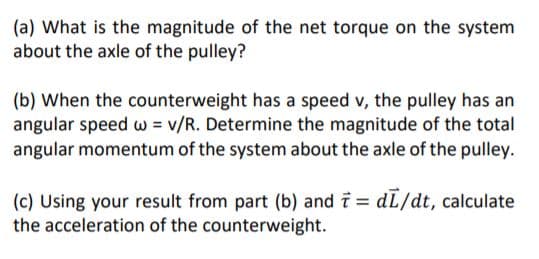 (a) What is the magnitude of the net torque on the system
about the axle of the pulley?
(b) When the counterweight has a speed v, the pulley has an
angular speed w = v/R. Determine the magnitude of the total
angular momentum of the system about the axle of the pulley.
(c) Using your result from part (b) and i = dL/dt, calculate
the acceleration of the counterweight.
