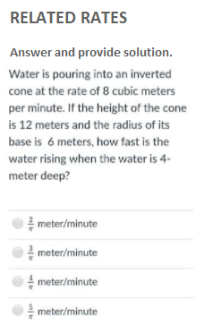 RELATED RATES
Answer and provide solution.
Water is pouring into an inverted
cone at the rate of 8 cubic meters
per minute. If the height of the cone
is 12 meters and the radius of its
base is 6 meters, how fast is the
water rising when the water is 4-
meter deep?
meter/minute
meter/minute
meter/minute
meter/minute
