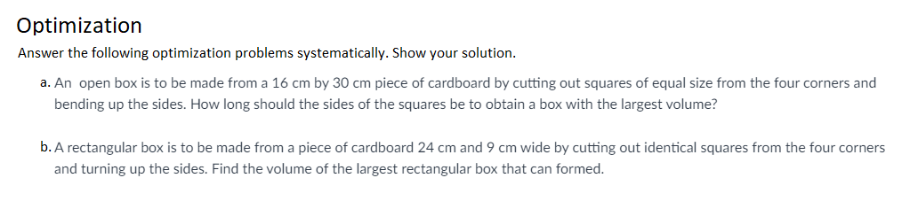 Optimization
Answer the following optimization problems systematically. Show your solution.
a. An open box is to be made from a 16 cm by 30 cm piece of cardboard by cutting out squares of equal size from the four corners and
bending up the sides. How long should the sides of the squares be to obtain a box with the largest volume?
b. A rectangular box is to be made from a piece of cardboard 24 cm and 9 cm wide by cutting out identical squares from the four corners
and turning up the sides. Find the volume of the largest rectangular box that can formed.
