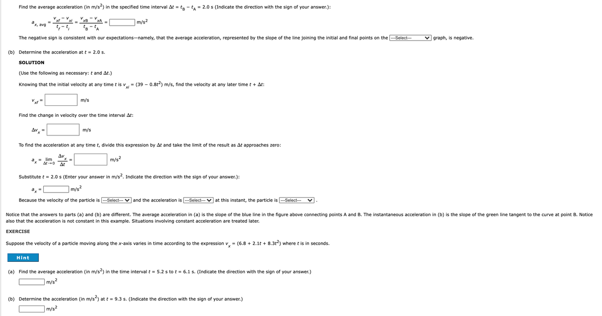Find the average acceleration (in m/s) in the specified time interval At = tp - t, = 2.0 s (Indicate the direction with the sign of your answer.):
- V
xB
ХА
xf
a
"x, avg
m/s2
В
A
The negative sign is consistent with our expectations-namely, that the average acceleration, represented by the slope of the line joining the initial and final points on the
--Select---
V graph, is negative.
(b) Determine the acceleration at t = 2.0 s.
SOLUTION
(Use the following as necessary: t and At.)
Knowing that the initial velocity at any time t is v
(39 – 0.8t2) m/s, find the velocity at any later time t + At:
=
xi
Vxf
m/s
=
Find the change in velocity over the time interval At:
m/s
=
To find the acceleration at any time t, divide this expression by At and take the limit of the result as At approaches zero:
Av
= lim
At0
m/s2
a,
At
Substitute t = 2.0 s (Enter your answer in m/s2. Indicate the direction with the sign of your answer.):
ax
m/s?
Because the velocity of the particle is
-Select---
and the acceleration is
-Select--- V at this instant, the particle is
--Select---
Notice that the answers to parts (a) and (b) are different. The average acceleration in (a) is the slope of the blue line in the figure above connecting points A and B. The instantaneous acceleration in (b) is the slope of the green line tangent to the curve at point B. Notice
also that the acceleration is not constant in this example. Situations involving constant acceleration are treated later.
EXERCISE
Suppose the velocity of a particle moving along the x-axis varies in time according to the expression v
= (6.8 + 2.1t + 8.3t2) where t is in seconds.
Hint
(a) Find the average acceleration (in m/s2) in the time interval t = 5.2 s to t = 6.1 s. (Indicate the direction with the sign of your answer.)
m/s?
(b) Determine the acceleration (in m/s) at t = 9.3 s. (Indicate the direction with the sign of your answer.)
m/s2
