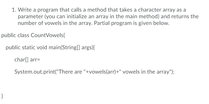 1. Write a program that calls a method that takes a character array as a
parameter (you can initialize an array in the main method) and returns the
number of vowels in the array. Partial program is given below.
public class CountVowels{
public static void main(String[] args){
char[] arr=
System.out.print("There are "+vowels(arr)+" vowels in the array");
