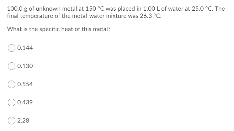 100.0 g of unknown metal at 150 °C was placed in 1.00L of water at 25.0 °C. The
final temperature of the metal-water mixture was 26.3 °C.
What is the specific heat of this metal?
0.144
0.130
0.554
0.439
2.28
