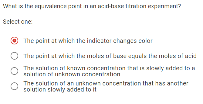 What is the equivalence point in an acid-base titration experiment?
Select one:
The point at which the indicator changes color
The point at which the moles of base equals the moles of acid
The solution of known concentration that is slowly added to a
solution of unknown concentration
The solution of an unknown concentration that has another
solution slowly added to it
