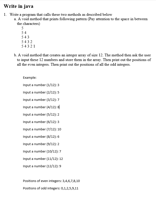 Write in java
1. Write a program that calls these two methods as described below
a. A void method that prints following pattern (Pay attention to the space in between
the characters)
5
54
543
5432
54321
b. A void method that creates an integer array of size 12. The method then ask the user
to input these 12 numbers and store them in the array. Then print out the positions of
all the even integers. Then print out the positions of all the odd integers.
Example:
Input a number (1/12): 3
Input a number (2/12): 5
Input a number (3/12): 7
Input a number (4/12): 8
Input a number (5/12): 2
Input a number (6/12): 3
Input a number (7/12): 10
Input a number (8/12): 6
Input a number (9/12): 2
Input a number (10/12): 7
Input a number (11/12): 12
Input a number (12/12): 9
Positions of even integers: 3,4,6,7,8,10
Positions of odd integers: 0,1,2,5,9,11
